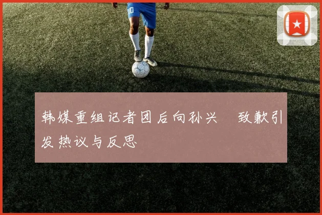 韩媒重组记者团后向孙兴慜致歉引发热议与反思