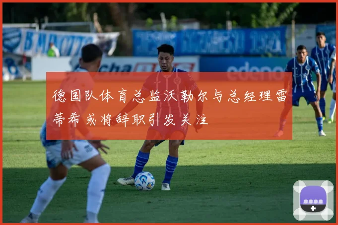 德国队体育总监沃勒尔与总经理雷蒂希或将辞职引发关注