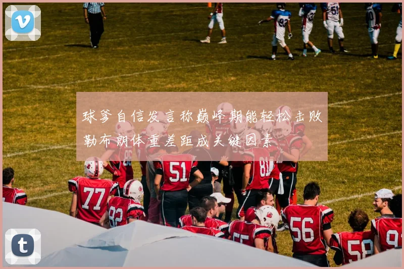 球爹自信发言称巅峰期能轻松击败勒布朗体重差距成关键因素
