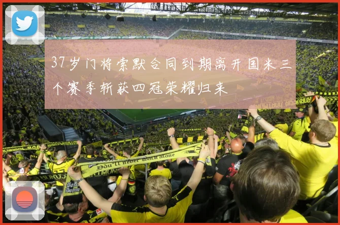 37岁门将索默合同到期离开国米三个赛季斩获四冠荣耀归来