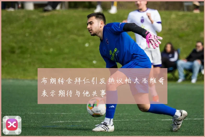布朗转会拜仁引发热议帕夫洛维奇表示期待与他共事