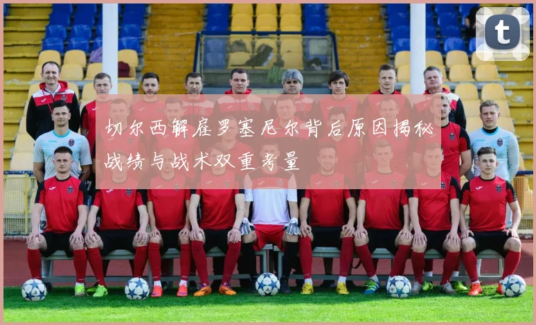 切尔西解雇罗塞尼尔背后原因揭秘战绩与战术双重考量