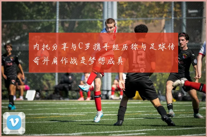 内托分享与C罗携手经历称与足球传奇并肩作战是梦想成真