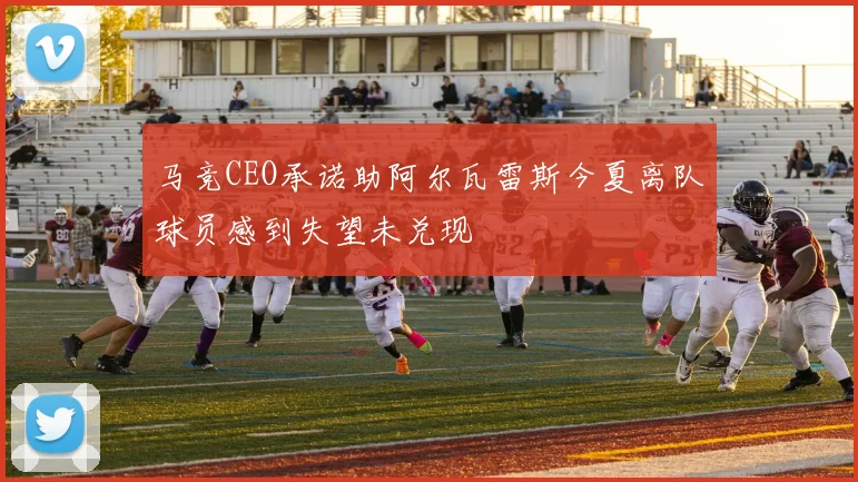 马竞CEO承诺助阿尔瓦雷斯今夏离队球员感到失望未兑现
