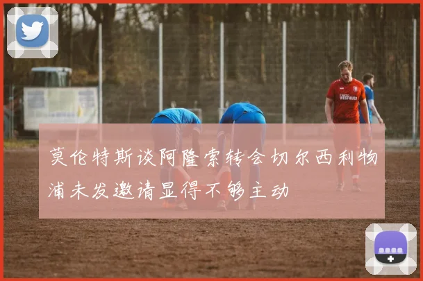 莫伦特斯谈阿隆索转会切尔西利物浦未发邀请显得不够主动