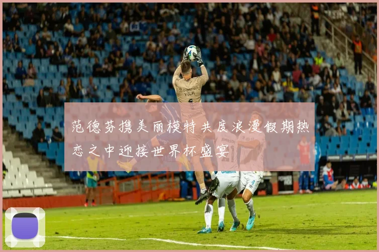 范德芬携美丽模特共度浪漫假期热恋之中迎接世界杯盛宴
