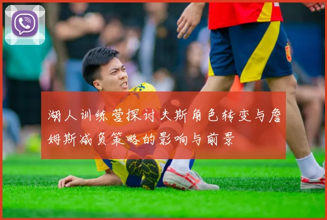 湖人训练营探讨夫斯角色转变与詹姆斯减负策略的影响与前景