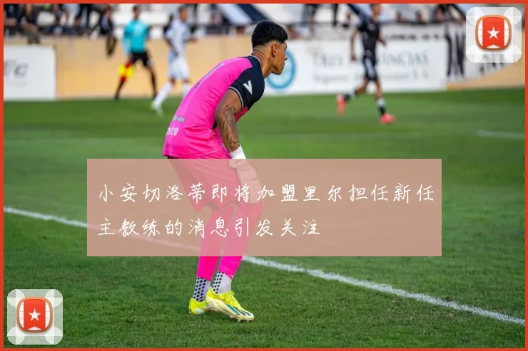 小安切洛蒂即将加盟里尔担任新任主教练的消息引发关注