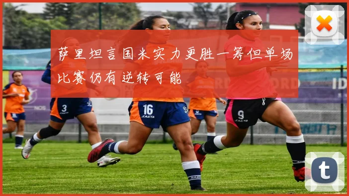 萨里坦言国米实力更胜一筹但单场比赛仍有逆转可能