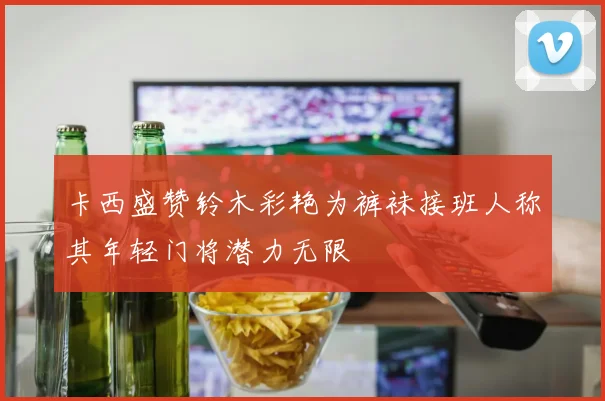 卡西盛赞铃木彩艳为裤袜接班人称其年轻门将潜力无限