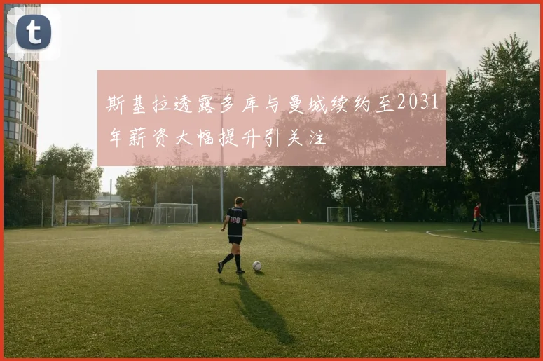 斯基拉透露多库与曼城续约至2031年薪资大幅提升引关注