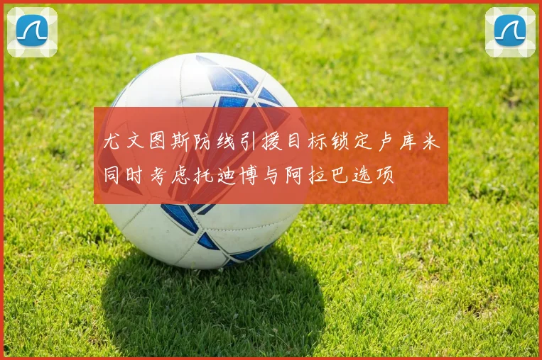 尤文图斯防线引援目标锁定卢库米同时考虑托迪博与阿拉巴选项