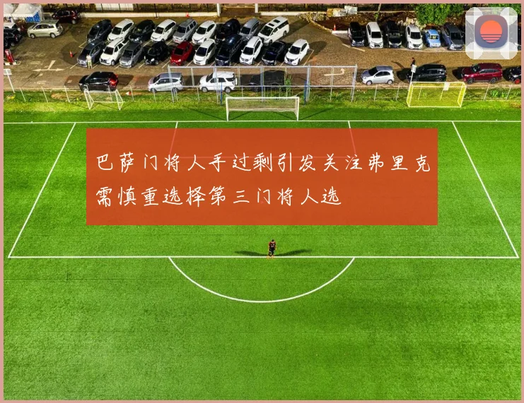 巴萨门将人手过剩引发关注弗里克需慎重选择第三门将人选