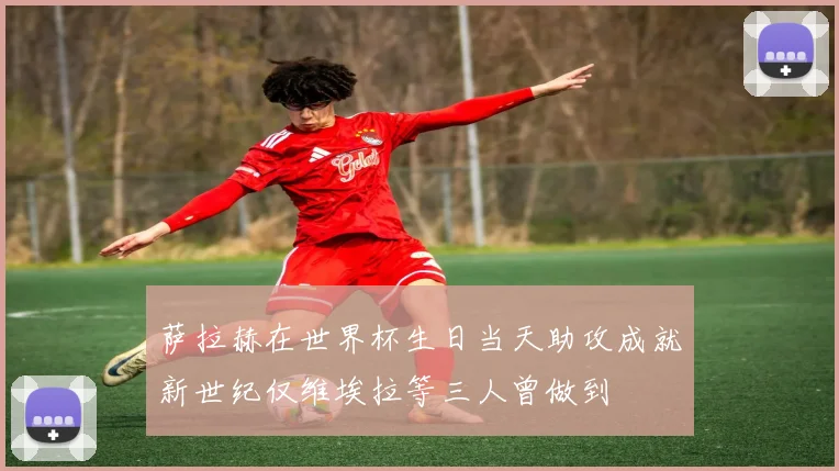 萨拉赫在世界杯生日当天助攻成就新世纪仅维埃拉等三人曾做到