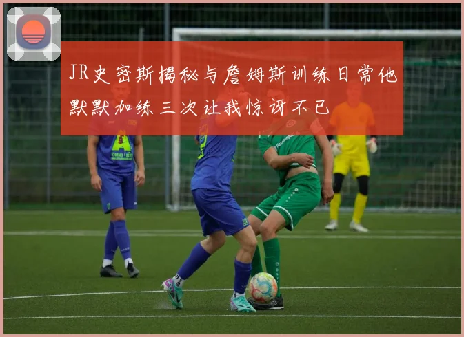 JR史密斯揭秘与詹姆斯训练日常他默默加练三次让我惊讶不已