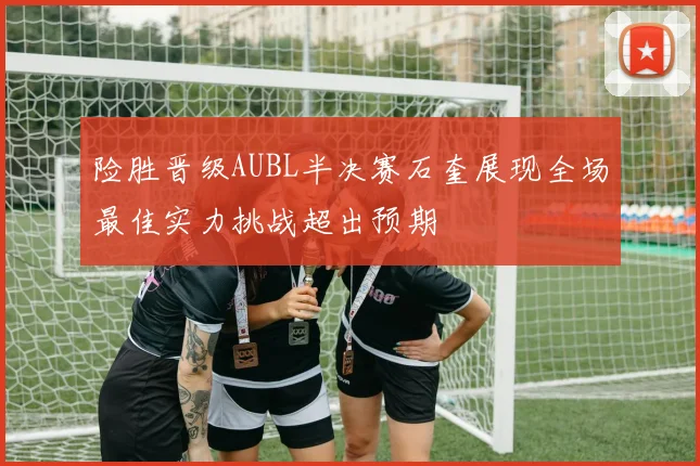 险胜晋级AUBL半决赛石奎展现全场最佳实力挑战超出预期