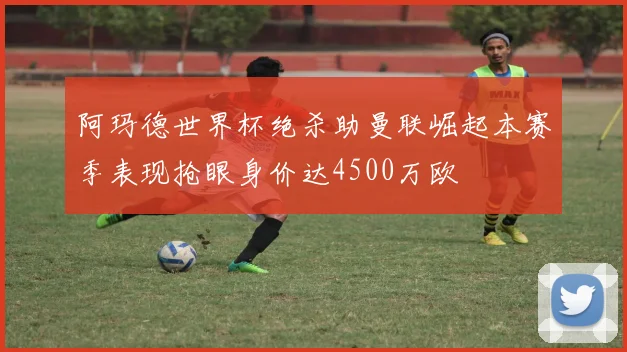 阿玛德世界杯绝杀助曼联崛起本赛季表现抢眼身价达4500万欧