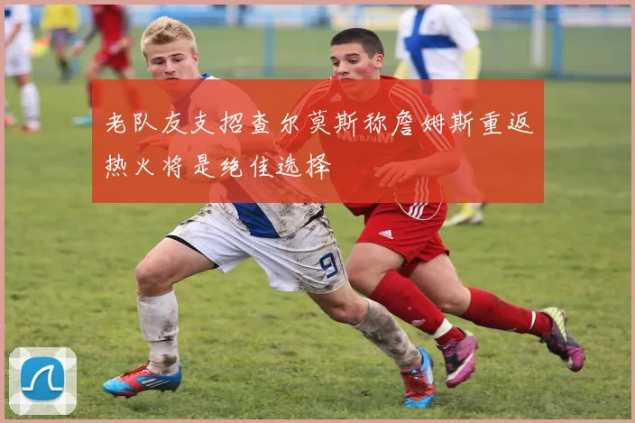 老队友支招查尔莫斯称詹姆斯重返热火将是绝佳选择