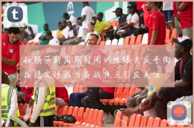 孙颖莎新周期封闭训练曝光反手衔接稳定性成为备战焦点引发关注