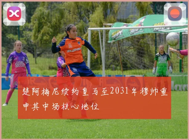 楚阿梅尼续约皇马至2031年穆帅重申其中场核心地位
