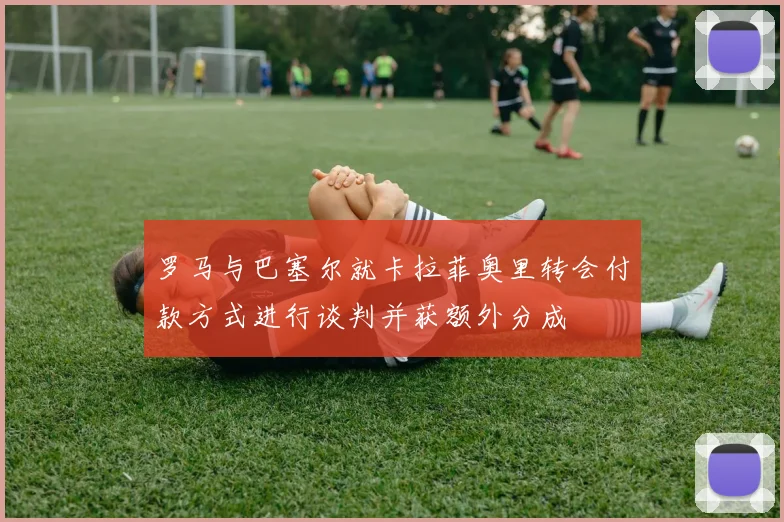 罗马与巴塞尔就卡拉菲奥里转会付款方式进行谈判并获额外分成