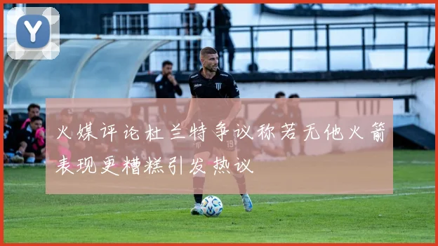 火媒评论杜兰特争议称若无他火箭表现更糟糕引发热议