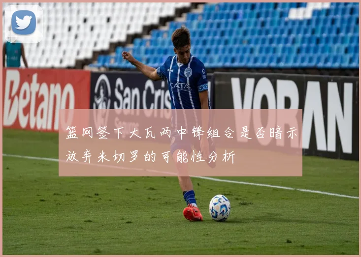 篮网签下大瓦两中锋组合是否暗示放弃米切罗的可能性分析