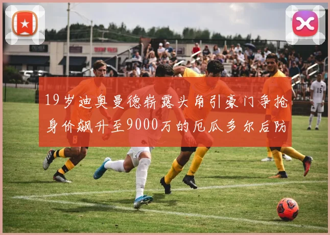 19岁迪奥曼德崭露头角引豪门争抢身价飙升至9000万的厄瓜多尔后防新星