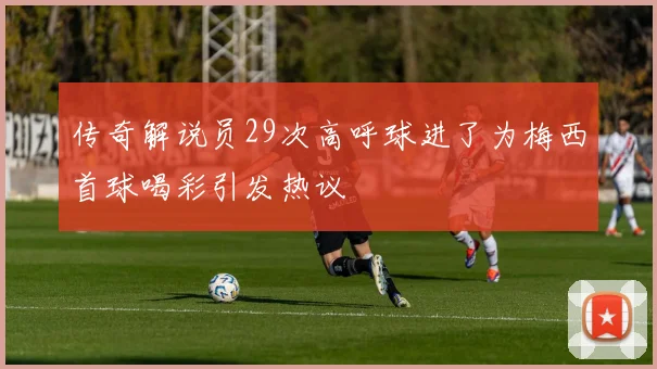 传奇解说员29次高呼球进了为梅西首球喝彩引发热议