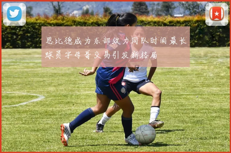 恩比德成为东部效力同队时间最长球员字母哥交易引发新格局