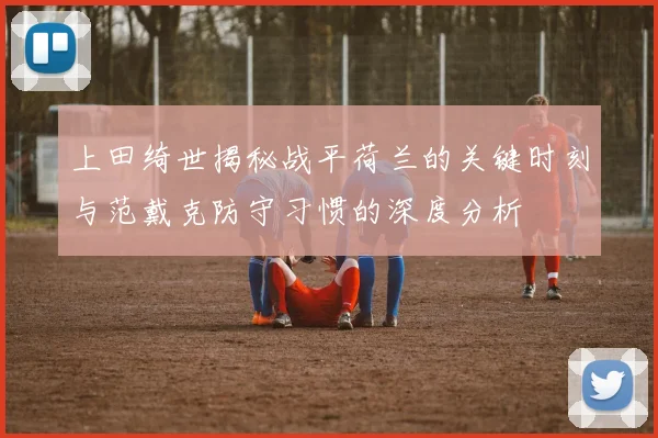 上田绮世揭秘战平荷兰的关键时刻与范戴克防守习惯的深度分析