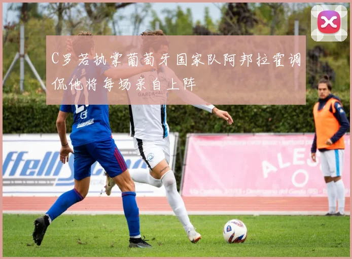 C罗若执掌葡萄牙国家队阿邦拉霍调侃他将每场亲自上阵